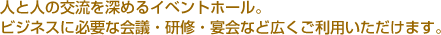 人と人の交流を深めるイベントホール。ビジネスに必要な会議・研修・宴会など広くご利用いただけます。